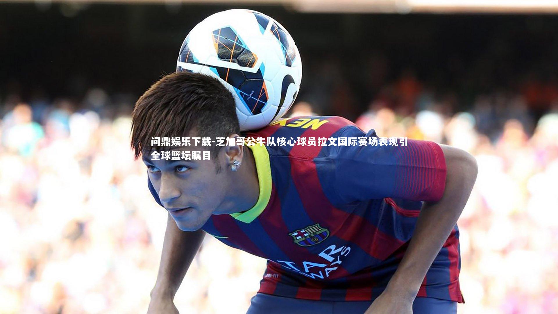 芝加哥公牛队核心球员拉文国际赛场表现引全球篮坛瞩目