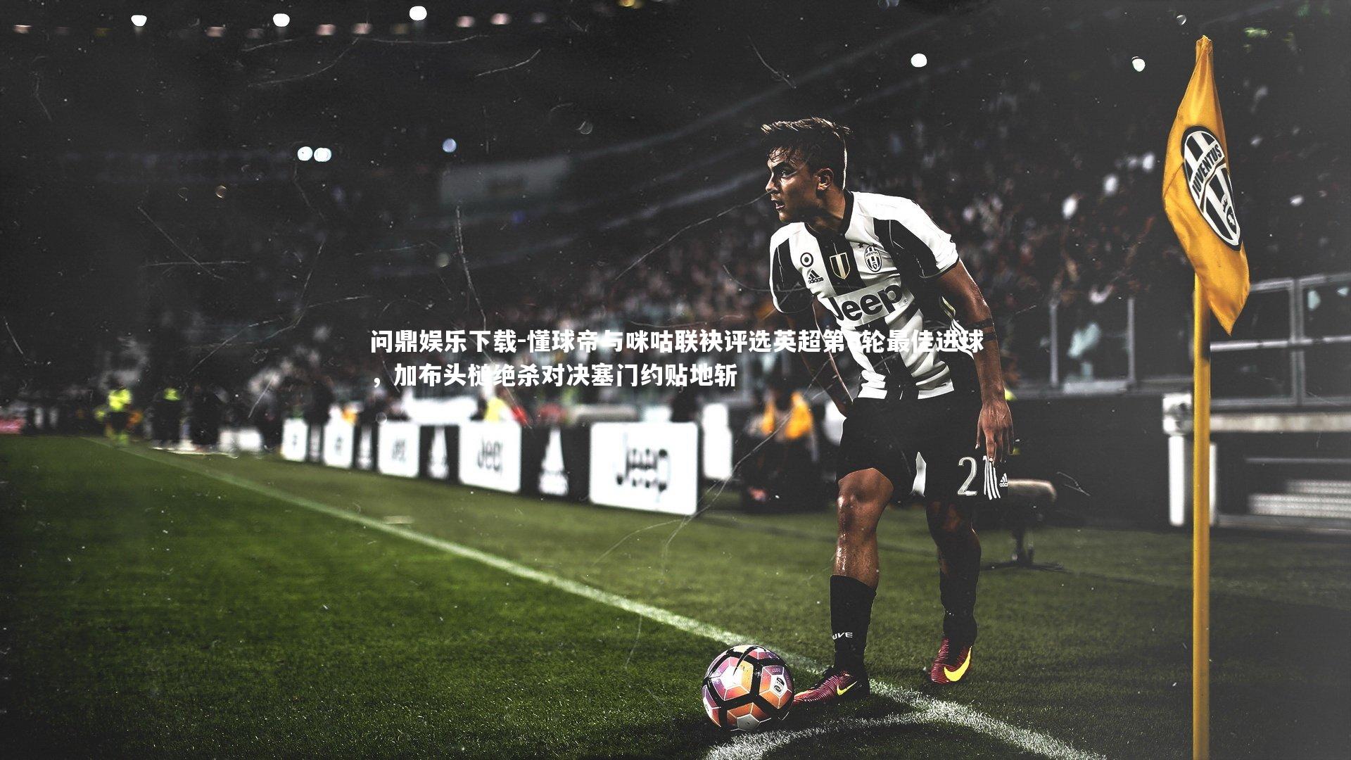 懂球帝与咪咕联袂评选英超第6轮最佳进球，加布头槌绝杀对决塞门约贴地斩
